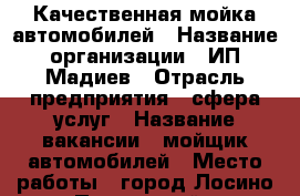 Качественная мойка автомобилей › Название организации ­ ИП Мадиев › Отрасль предприятия ­ сфера услуг › Название вакансии ­ мойщик автомобилей › Место работы ­ город Лосино-Петровский › Подчинение ­ Виктор Юрьевич › Возраст от ­ 18 › Возраст до ­ 35 - Московская обл., Лосино-Петровский г. Работа » Вакансии   . Московская обл.,Лосино-Петровский г.